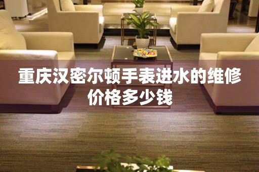 重庆汉密尔顿手表进水的维修价格多少钱