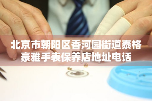 北京市朝阳区香河园街道泰格豪雅手表保养店地址电话