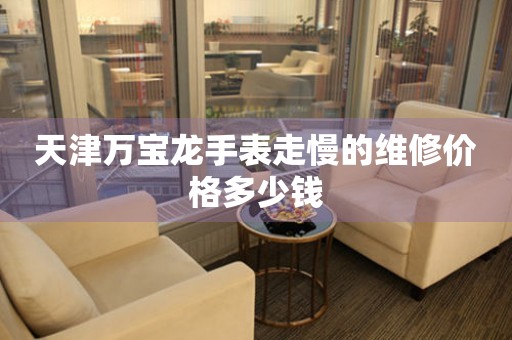 天津万宝龙手表走慢的维修价格多少钱