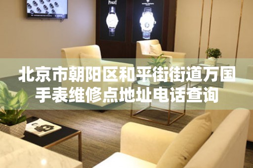 北京市朝阳区和平街街道万国手表维修点地址电话查询(图) 北京市朝阳区和平街街道万国手表维修点地址电话查询(图)