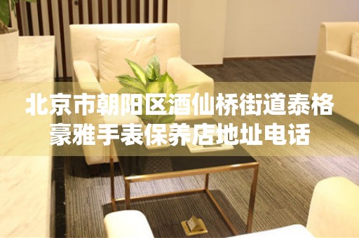 北京市朝阳区酒仙桥街道泰格豪雅手表保养店地址电话