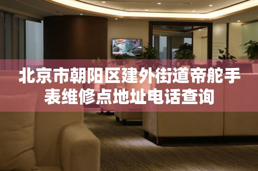 北京市朝阳区建外街道帝舵手表维修点地址电话查询(图) 北京市朝阳区建外街道帝舵手表维修点地址电话查询(图)