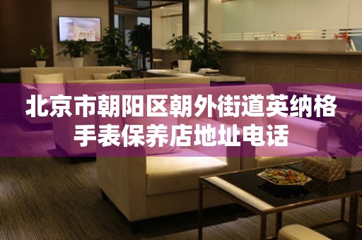 北京市朝阳区朝外街道英纳格手表保养店地址电话