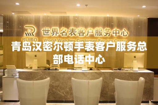 青岛汉密尔顿手表客户服务总部电话中心 网点查询  青岛汉密尔顿手表客户服务总部电话中心 网点查询