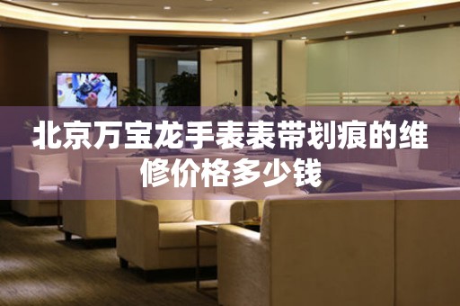  北京万宝龙手表表带划痕的维修价格多少钱 手表维修知识库