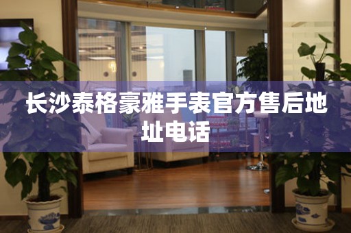 长沙泰格豪雅手表官方售后地址电话 长沙泰格豪雅手表官方售后地址电话