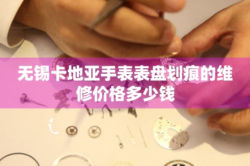 无锡卡地亚手表表盘划痕的维修价格多少钱 手表维修知识库  无锡卡地亚手表表盘划痕的维修价格多少钱 手表维修知识库