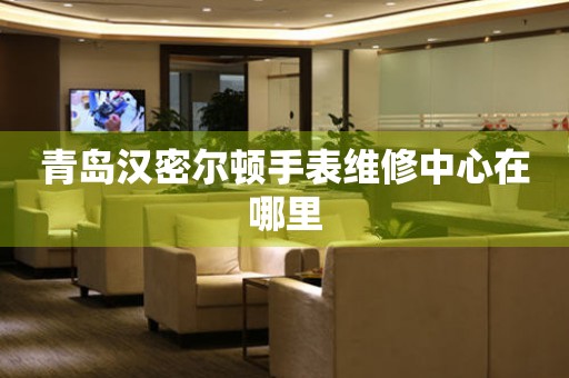 青岛汉密尔顿手表维修中心在哪里 青岛汉密尔顿手表维修中心在哪里