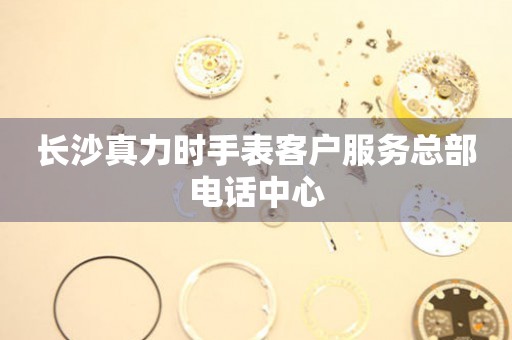 长沙真力时手表客户服务总部电话中心 长沙真力时手表客户服务总部电话中心