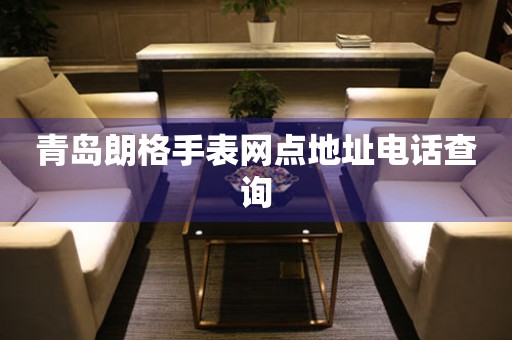 青岛朗格手表网点地址电话查询 青岛朗格手表网点地址电话查询