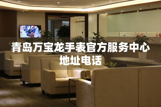 青岛万宝龙手表官方服务中心地址电话 青岛万宝龙手表官方服务中心地址电话