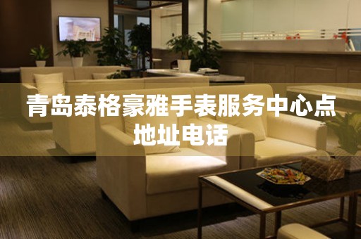 青岛泰格豪雅手表服务中心点地址电话 青岛泰格豪雅手表服务中心点地址电话