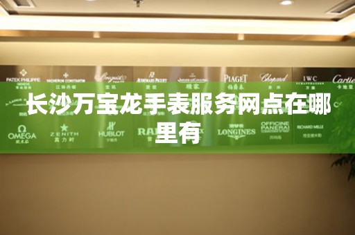 长沙万宝龙手表服务网点在哪里有 长沙万宝龙手表服务网点在哪里有