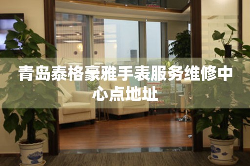 青岛泰格豪雅手表服务维修中心点地址 网点查询  青岛泰格豪雅手表服务维修中心点地址 网点查询