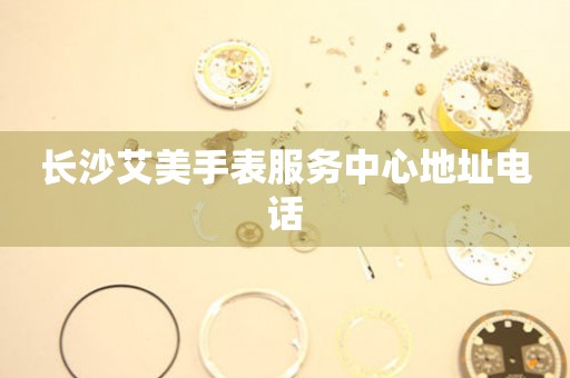 长沙艾美手表服务中心地址电话