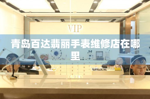 青岛百达翡丽手表维修店在哪里 网点查询  青岛百达翡丽手表维修店在哪里 网点查询