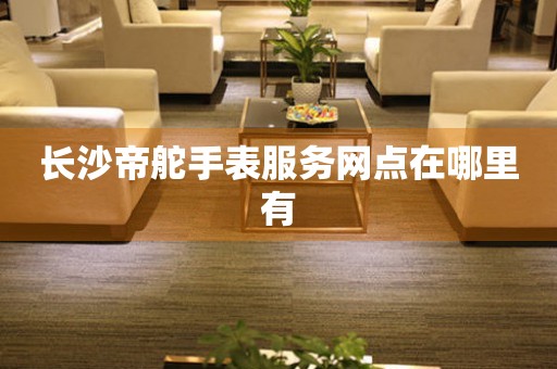 长沙帝舵手表服务网点在哪里有 长沙帝舵手表服务网点在哪里有