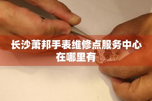 长沙萧邦手表维修点服务中心在哪里有 长沙萧邦手表维修点服务中心在哪里有
