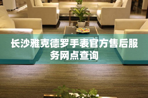 长沙雅克德罗手表官方售后服务网点查询 长沙雅克德罗手表官方售后服务网点查询