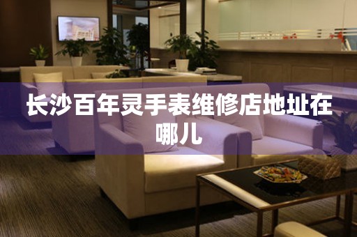 长沙百年灵手表维修店地址在哪儿 长沙百年灵手表维修店地址在哪儿