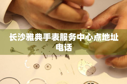 长沙雅典手表服务中心点地址电话 长沙雅典手表服务中心点地址电话