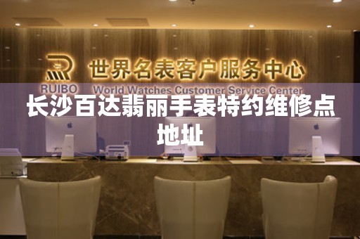 长沙百达翡丽手表特约维修点地址 网点查询  长沙百达翡丽手表特约维修点地址 网点查询