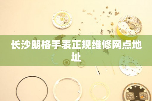 长沙朗格手表正规维修网点地址 长沙朗格手表正规维修网点地址