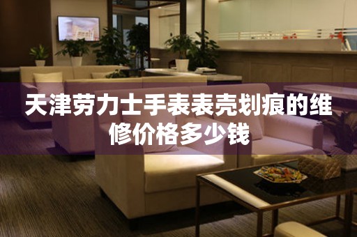  天津劳力士手表表壳划痕的维修价格多少钱 手表维修知识库