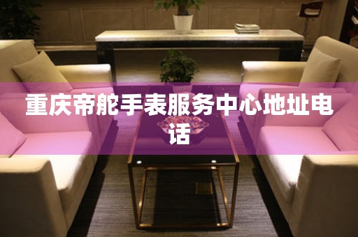 重庆帝舵手表服务中心地址电话 网点查询  重庆帝舵手表服务中心地址电话 网点查询