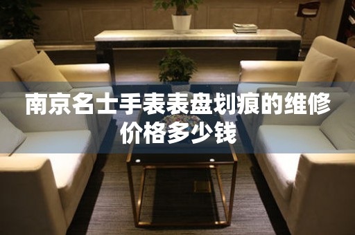 南京名士手表表盘划痕的维修价格多少钱 手表维修知识库  南京名士手表表盘划痕的维修价格多少钱 手表维修知识库