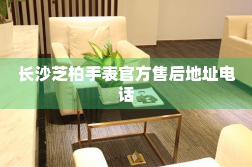 长沙芝柏手表官方售后地址电话 长沙芝柏手表官方售后地址电话