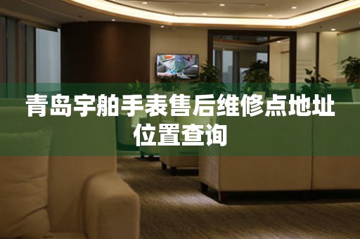 青岛宇舶手表售后维修点地址位置查询 青岛宇舶手表售后维修点地址位置查询