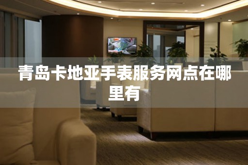 青岛卡地亚手表服务网点在哪里有(图) 青岛卡地亚手表服务网点在哪里有(图)