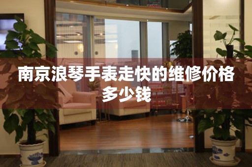 南京浪琴手表走快的维修价格多少钱 手表维修知识库  南京浪琴手表走快的维修价格多少钱 手表维修知识库