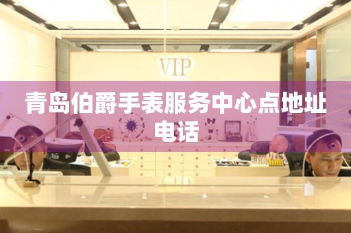 青岛伯爵手表服务中心点地址电话 网点查询  青岛伯爵手表服务中心点地址电话 网点查询