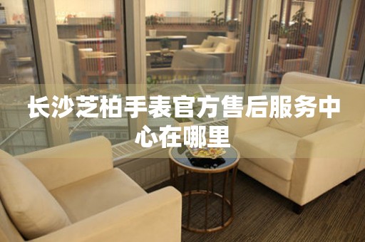 长沙芝柏手表官方售后服务中心在哪里 长沙芝柏手表官方售后服务中心在哪里