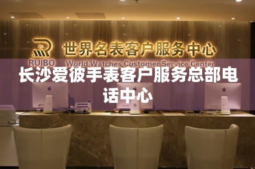 长沙爱彼手表客户服务总部电话中心 网点查询  长沙爱彼手表客户服务总部电话中心 网点查询