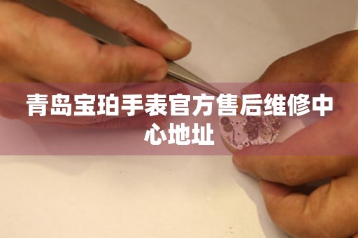 青岛宝珀手表官方售后维修中心地址 网点查询  青岛宝珀手表官方售后维修中心地址 网点查询