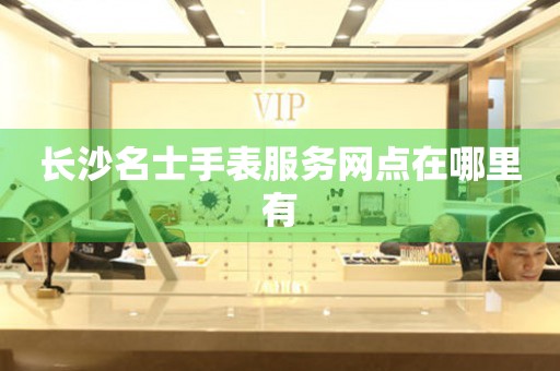 长沙名士手表服务网点在哪里有 长沙名士手表服务网点在哪里有