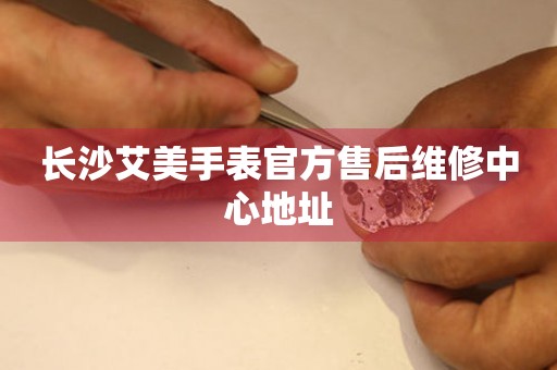  长沙艾美手表官方售后维修中心地址 网点查询