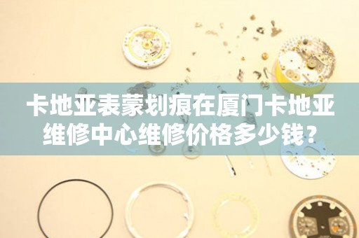 卡地亚表蒙划痕在厦门卡地亚维修中心维修价格多少钱?(图) 卡地亚表蒙划痕在厦门卡地亚维修中心维修价格多少钱?(图)