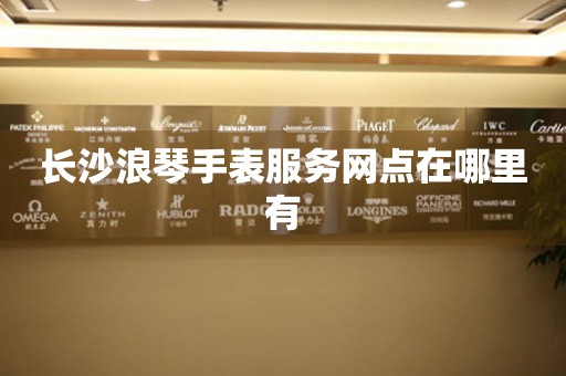长沙浪琴手表服务网点在哪里有 网点查询  长沙浪琴手表服务网点在哪里有 网点查询