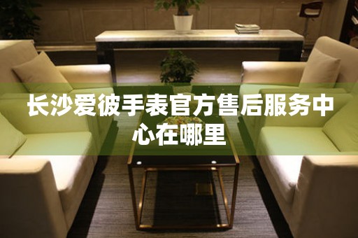 长沙爱彼手表官方售后服务中心在哪里 网点查询  长沙爱彼手表官方售后服务中心在哪里 网点查询