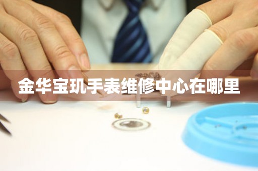 金华宝玑手表维修中心在哪里 网点查询  金华宝玑手表维修中心在哪里 网点查询