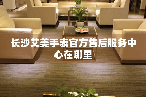 长沙艾美手表官方售后服务中心在哪里 网点查询  长沙艾美手表官方售后服务中心在哪里 网点查询