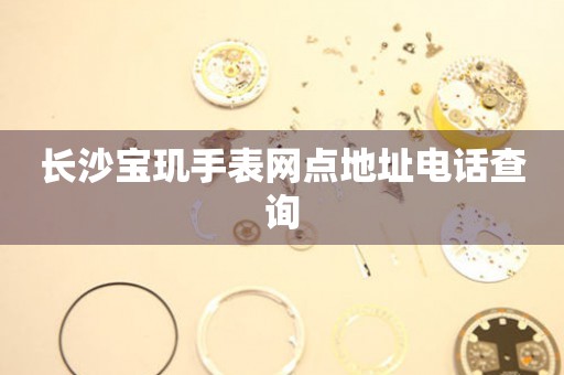 长沙宝玑手表网点地址电话查询 网点查询  长沙宝玑手表网点地址电话查询 网点查询