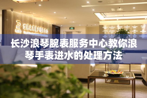 长沙浪琴腕表服务中心教你浪琴手表进水的处理方法 手表维修知识库  长沙浪琴腕表服务中心教你浪琴手表进水的处理方法 手表维修知识库