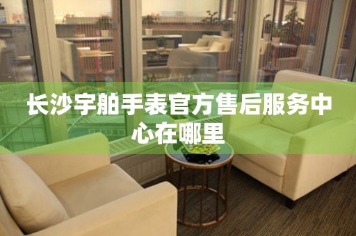 长沙宇舶手表官方售后服务中心在哪里 长沙宇舶手表官方售后服务中心在哪里