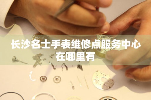 长沙名士手表维修点服务中心在哪里有 网点查询  长沙名士手表维修点服务中心在哪里有 网点查询