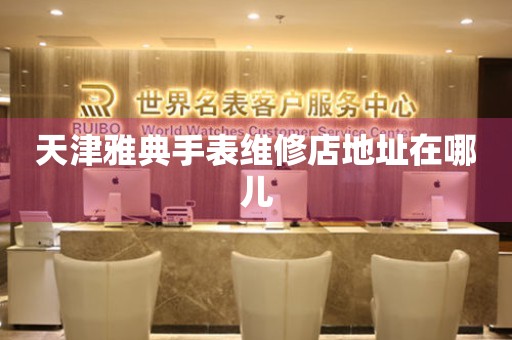天津雅典手表维修店地址在哪儿 网点查询  天津雅典手表维修店地址在哪儿 网点查询